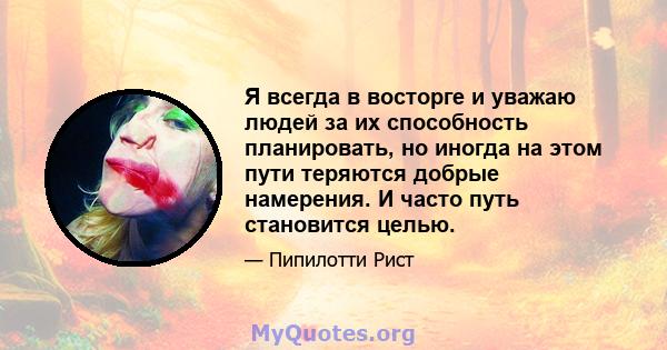 Я всегда в восторге и уважаю людей за их способность планировать, но иногда на этом пути теряются добрые намерения. И часто путь становится целью.