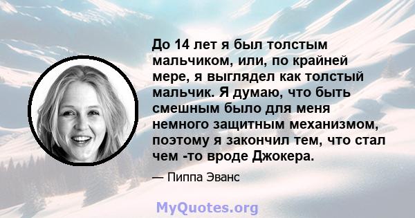 До 14 лет я был толстым мальчиком, или, по крайней мере, я выглядел как толстый мальчик. Я думаю, что быть смешным было для меня немного защитным механизмом, поэтому я закончил тем, что стал чем -то вроде Джокера.