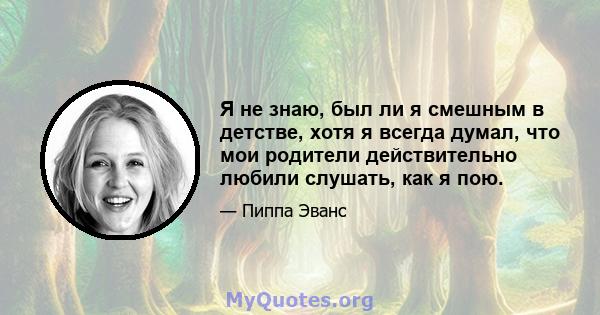 Я не знаю, был ли я смешным в детстве, хотя я всегда думал, что мои родители действительно любили слушать, как я пою.