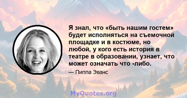 Я знал, что «быть нашим гостем» будет исполняться на съемочной площадке и в костюме, но любой, у кого есть история в театре в образовании, узнает, что может означать что -либо.