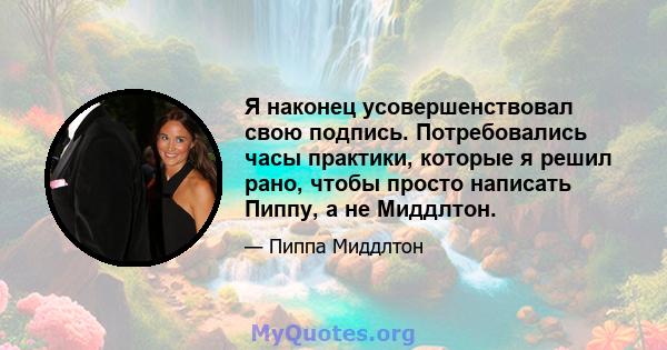 Я наконец усовершенствовал свою подпись. Потребовались часы практики, которые я решил рано, чтобы просто написать Пиппу, а не Миддлтон.