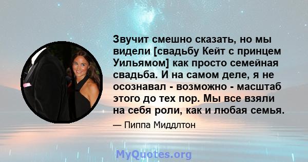 Звучит смешно сказать, но мы видели [свадьбу Кейт с принцем Уильямом] как просто семейная свадьба. И на самом деле, я не осознавал - возможно - масштаб этого до тех пор. Мы все взяли на себя роли, как и любая семья.