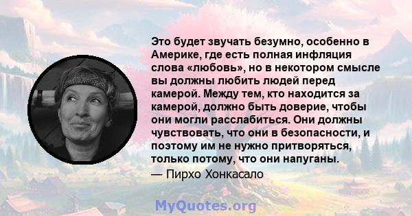 Это будет звучать безумно, особенно в Америке, где есть полная инфляция слова «любовь», но в некотором смысле вы должны любить людей перед камерой. Между тем, кто находится за камерой, должно быть доверие, чтобы они