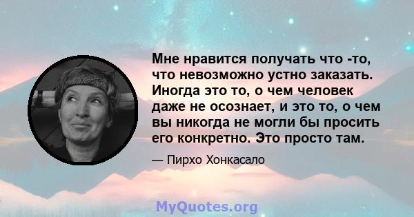 Мне нравится получать что -то, что невозможно устно заказать. Иногда это то, о чем человек даже не осознает, и это то, о чем вы никогда не могли бы просить его конкретно. Это просто там.