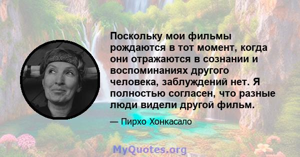 Поскольку мои фильмы рождаются в тот момент, когда они отражаются в сознании и воспоминаниях другого человека, заблуждений нет. Я полностью согласен, что разные люди видели другой фильм.