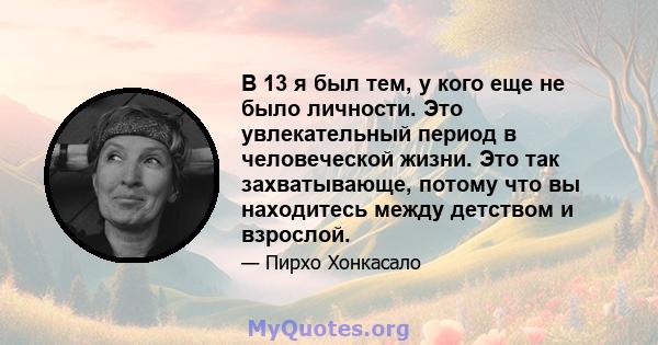 В 13 я был тем, у кого еще не было личности. Это увлекательный период в человеческой жизни. Это так захватывающе, потому что вы находитесь между детством и взрослой.