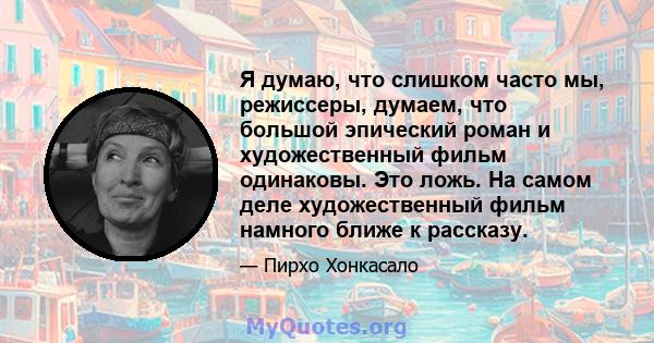 Я думаю, что слишком часто мы, режиссеры, думаем, что большой эпический роман и художественный фильм одинаковы. Это ложь. На самом деле художественный фильм намного ближе к рассказу.