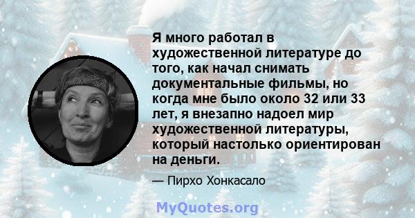 Я много работал в художественной литературе до того, как начал снимать документальные фильмы, но когда мне было около 32 или 33 лет, я внезапно надоел мир художественной литературы, который настолько ориентирован на