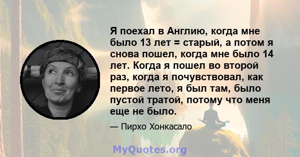 Я поехал в Англию, когда мне было 13 лет = старый, а потом я снова пошел, когда мне было 14 лет. Когда я пошел во второй раз, когда я почувствовал, как первое лето, я был там, было пустой тратой, потому что меня еще не