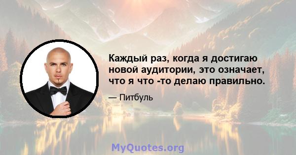 Каждый раз, когда я достигаю новой аудитории, это означает, что я что -то делаю правильно.