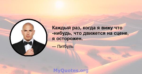 Каждый раз, когда я вижу что -нибудь, что движется на сцене, я осторожен.