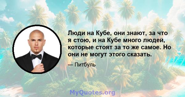 Люди на Кубе, они знают, за что я стою, и на Кубе много людей, которые стоят за то же самое. Но они не могут этого сказать.