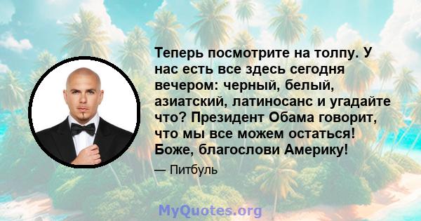 Теперь посмотрите на толпу. У нас есть все здесь сегодня вечером: черный, белый, азиатский, латиносанс и угадайте что? Президент Обама говорит, что мы все можем остаться! Боже, благослови Америку!