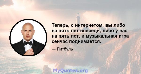 Теперь, с интернетом, вы либо на пять лет впереди, либо у вас на пять лет, и музыкальная игра сейчас поднимается.