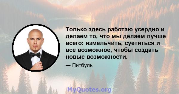 Только здесь работаю усердно и делаем то, что мы делаем лучше всего: измельчить, суетиться и все возможное, чтобы создать новые возможности.