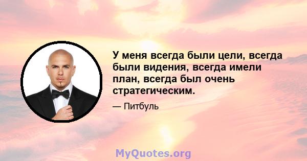 У меня всегда были цели, всегда были видения, всегда имели план, всегда был очень стратегическим.