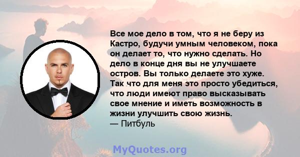 Все мое дело в том, что я не беру из Кастро, будучи умным человеком, пока он делает то, что нужно сделать. Но дело в конце дня вы не улучшаете остров. Вы только делаете это хуже. Так что для меня это просто убедиться,