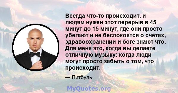 Всегда что-то происходит, и людям нужен этот перерыв в 45 минут до 15 минут, где они просто убегают и не беспокоятся о счетах, здравоохранении и боге знают что. Для меня это, когда вы делаете отличную музыку: когда люди 