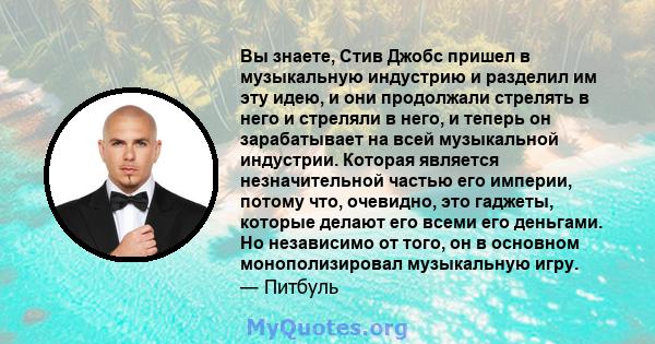 Вы знаете, Стив Джобс пришел в музыкальную индустрию и разделил им эту идею, и они продолжали стрелять в него и стреляли в него, и теперь он зарабатывает на всей музыкальной индустрии. Которая является незначительной