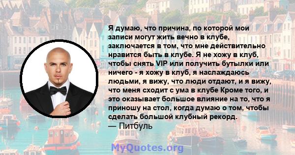 Я думаю, что причина, по которой мои записи могут жить вечно в клубе, заключается в том, что мне действительно нравится быть в клубе. Я не хожу в клуб, чтобы снять VIP или получить бутылки или ничего - я хожу в клуб, я