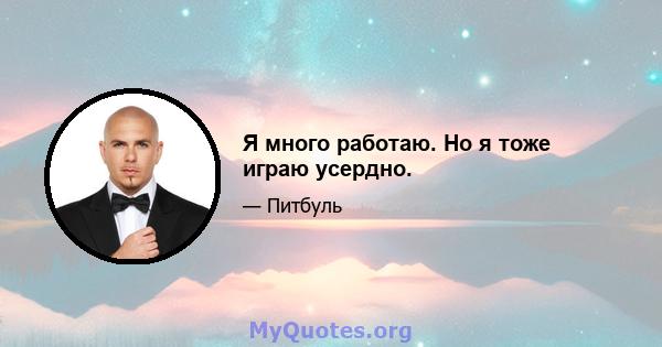 Я много работаю. Но я тоже играю усердно.