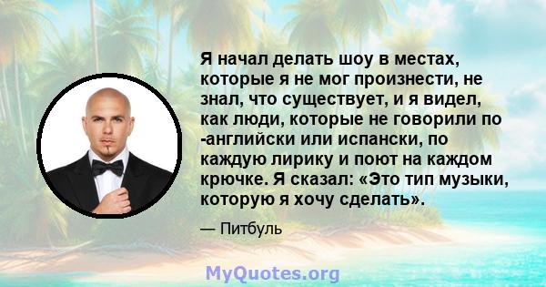 Я начал делать шоу в местах, которые я не мог произнести, не знал, что существует, и я видел, как люди, которые не говорили по -английски или испански, по каждую лирику и поют на каждом крючке. Я сказал: «Это тип