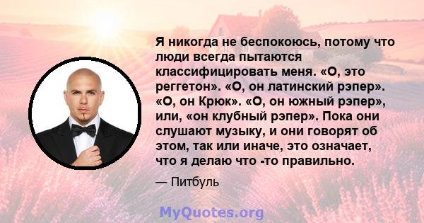 Я никогда не беспокоюсь, потому что люди всегда пытаются классифицировать меня. «О, это реггетон». «О, он латинский рэпер». «О, он Крюк». «О, он южный рэпер», или, «он клубный рэпер». Пока они слушают музыку, и они