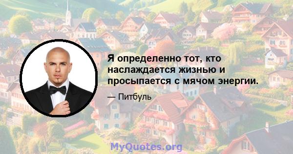 Я определенно тот, кто наслаждается жизнью и просыпается с мячом энергии.