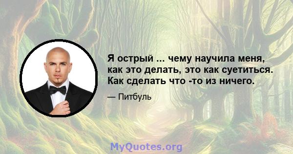 Я острый ... чему научила меня, как это делать, это как суетиться. Как сделать что -то из ничего.