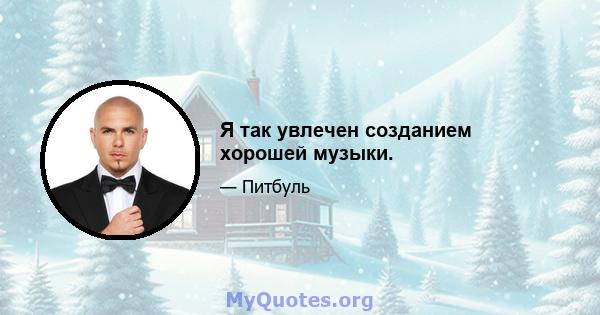 Я так увлечен созданием хорошей музыки.