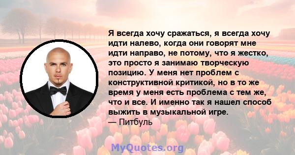 Я всегда хочу сражаться, я всегда хочу идти налево, когда они говорят мне идти направо, не потому, что я жестко, это просто я занимаю творческую позицию. У меня нет проблем с конструктивной критикой, но в то же время у