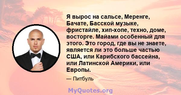 Я вырос на сальсе, Меренге, Бачате, Басской музыке, фристайле, хип-хопе, техно, доме, восторге. Майами особенный для этого. Это город, где вы не знаете, является ли это больше частью США, или Карибского бассейна, или