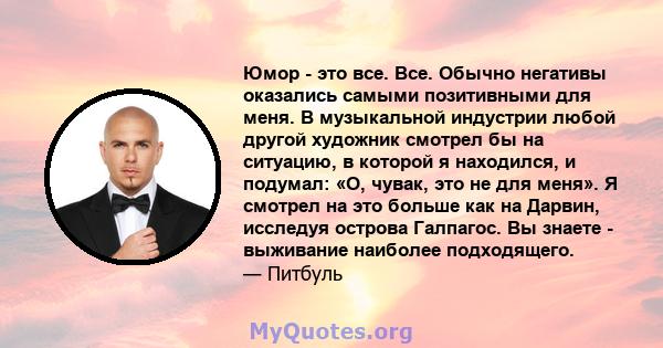 Юмор - это все. Все. Обычно негативы оказались самыми позитивными для меня. В музыкальной индустрии любой другой художник смотрел бы на ситуацию, в которой я находился, и подумал: «О, чувак, это не для меня». Я смотрел