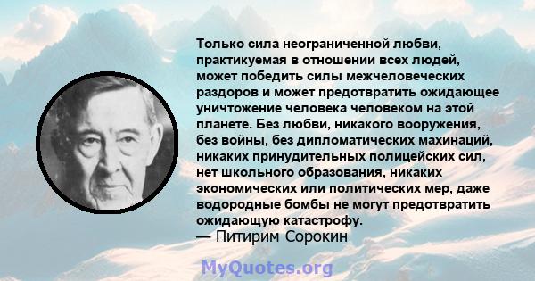 Только сила неограниченной любви, практикуемая в отношении всех людей, может победить силы межчеловеческих раздоров и может предотвратить ожидающее уничтожение человека человеком на этой планете. Без любви, никакого