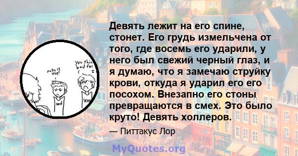 Девять лежит на его спине, стонет. Его грудь измельчена от того, где восемь его ударили, у него был свежий черный глаз, и я думаю, что я замечаю струйку крови, откуда я ударил его его посохом. Внезапно его стоны