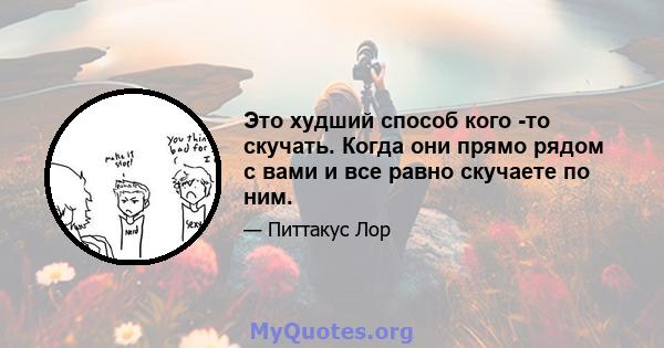 Это худший способ кого -то скучать. Когда они прямо рядом с вами и все равно скучаете по ним.