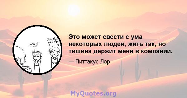 Это может свести с ума некоторых людей, жить так, но тишина держит меня в компании.