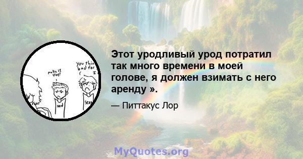 Этот уродливый урод потратил так много времени в моей голове, я должен взимать с него аренду ».