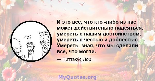 И это все, что кто -либо из нас может действительно надеяться, умереть с нашим достоинством, умереть с честью и доблестью. Умереть, зная, что мы сделали все, что могли.