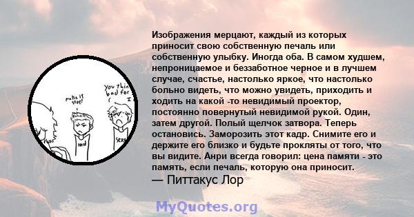 Изображения мерцают, каждый из которых приносит свою собственную печаль или собственную улыбку. Иногда оба. В самом худшем, непроницаемое и беззаботное черное и в лучшем случае, счастье, настолько яркое, что настолько