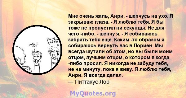 Мне очень жаль, Анри, - шепчусь на ухо. Я закрываю глаза. - Я люблю тебя. Я бы тоже не пропустил ни секунды. Не для чего -либо, - шепчу я. - Я собираюсь забрать тебя еще. Каким -то образом я собираюсь вернуть вас в