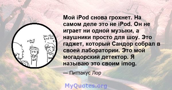 Мой iPod снова грохнет. На самом деле это не iPod. Он не играет ни одной музыки, а наушники просто для шоу. Это гаджет, который Сандор собрал в своей лаборатории. Это мой могадорский детектор. Я называю это своим imog.