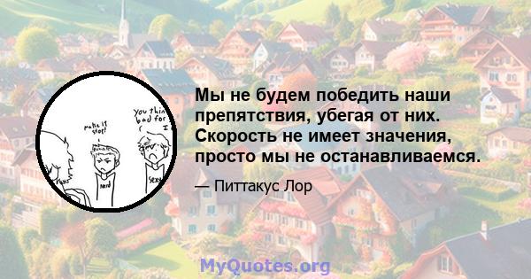 Мы не будем победить наши препятствия, убегая от них. Скорость не имеет значения, просто мы не останавливаемся.