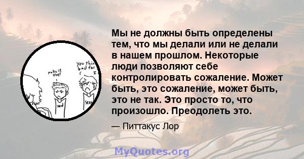 Мы не должны быть определены тем, что мы делали или не делали в нашем прошлом. Некоторые люди позволяют себе контролировать сожаление. Может быть, это сожаление, может быть, это не так. Это просто то, что произошло.