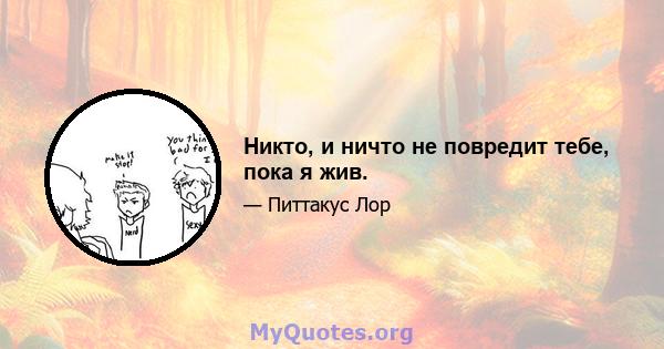 Никто, и ничто не повредит тебе, пока я жив.