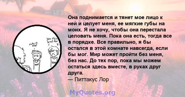 Она поднимается и тянет мое лицо к ней и целует меня, ее мягкие губы на моих. Я не хочу, чтобы она перестала целовать меня. Пока она есть, тогда все в порядке. Все правильно, я бы остался в этой комнате навсегда, если