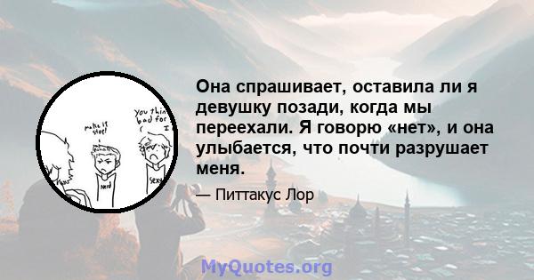 Она спрашивает, оставила ли я девушку позади, когда мы переехали. Я говорю «нет», и она улыбается, что почти разрушает меня.