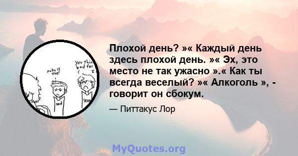 Плохой день? »« Каждый день здесь плохой день. »« Эх, это место не так ужасно ».« Как ты всегда веселый? »« Алкоголь », - говорит он сбокум.