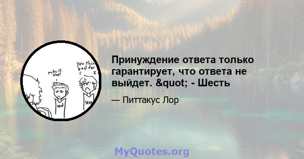 Принуждение ответа только гарантирует, что ответа не выйдет. " - Шесть