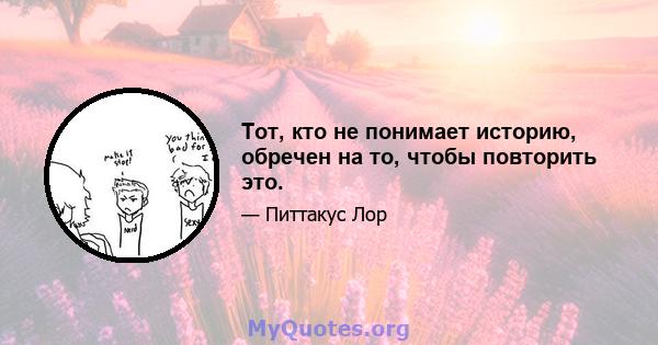 Тот, кто не понимает историю, обречен на то, чтобы повторить это.